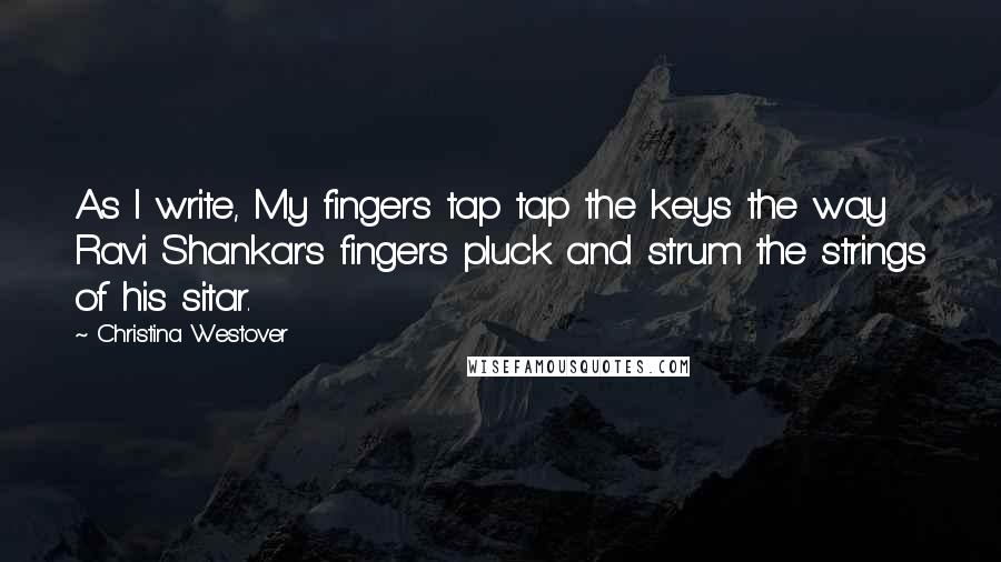 Christina Westover Quotes: As I write, My fingers tap tap the keys the way Ravi Shankar's fingers pluck and strum the strings of his sitar.