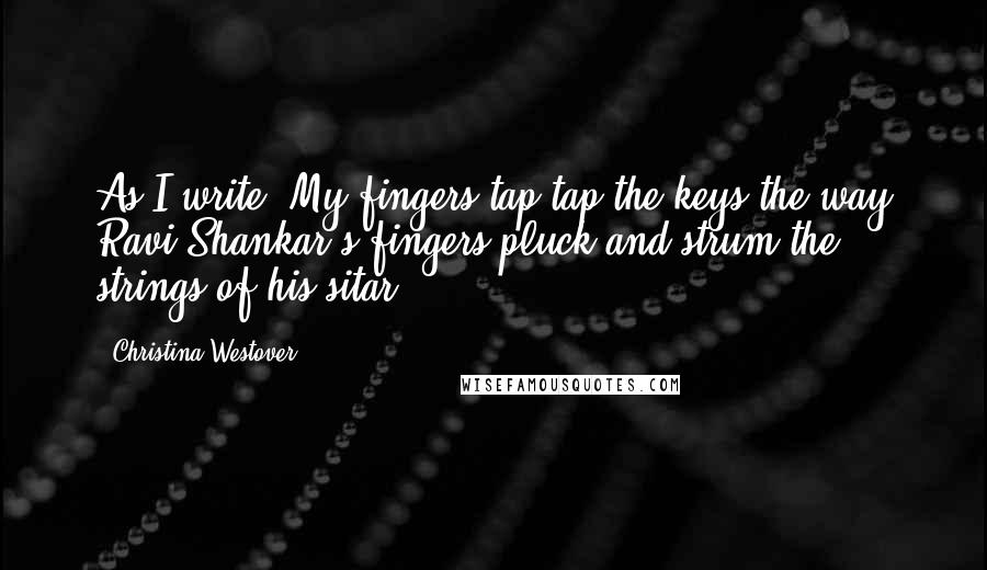 Christina Westover Quotes: As I write, My fingers tap tap the keys the way Ravi Shankar's fingers pluck and strum the strings of his sitar.