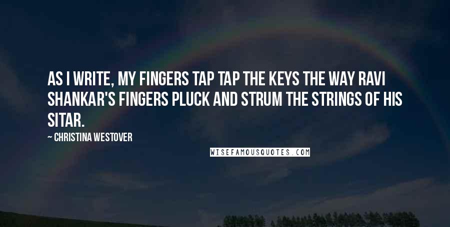 Christina Westover Quotes: As I write, My fingers tap tap the keys the way Ravi Shankar's fingers pluck and strum the strings of his sitar.