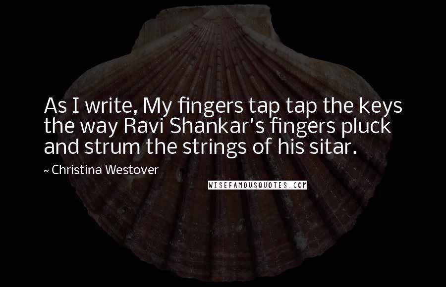 Christina Westover Quotes: As I write, My fingers tap tap the keys the way Ravi Shankar's fingers pluck and strum the strings of his sitar.