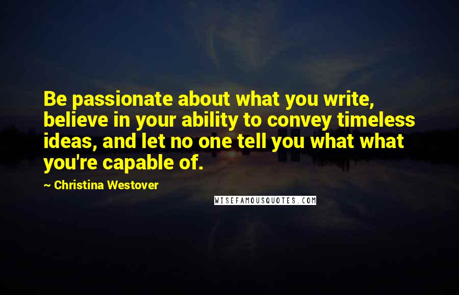 Christina Westover Quotes: Be passionate about what you write, believe in your ability to convey timeless ideas, and let no one tell you what what you're capable of.