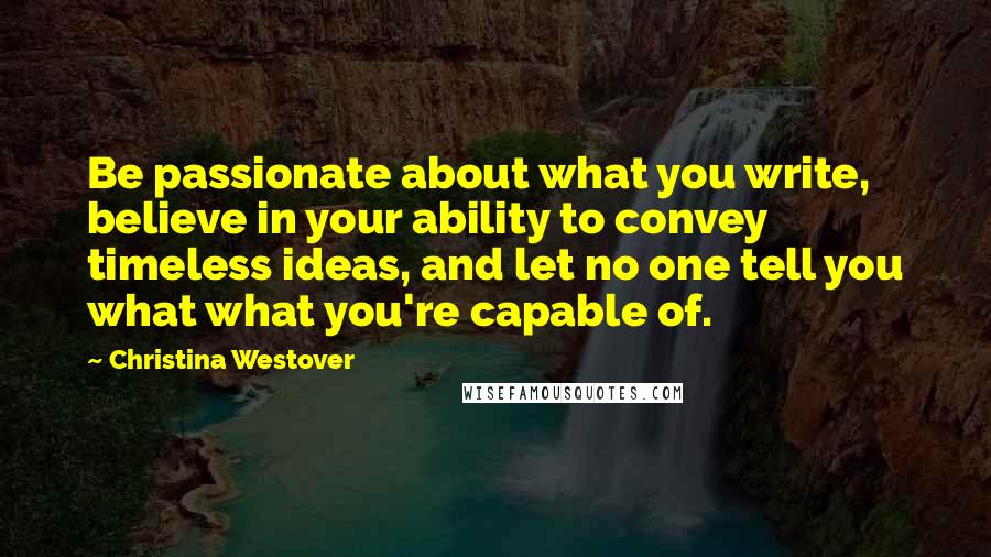 Christina Westover Quotes: Be passionate about what you write, believe in your ability to convey timeless ideas, and let no one tell you what what you're capable of.