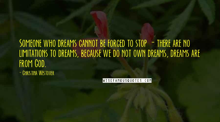 Christina Westover Quotes: Someone who dreams cannot be forced to stop - there are no limitations to dreams, because we do not own dreams, dreams are from God.