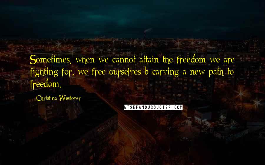 Christina Westover Quotes: Sometimes, when we cannot attain the freedom we are fighting for, we free ourselves b carving a new path to freedom.