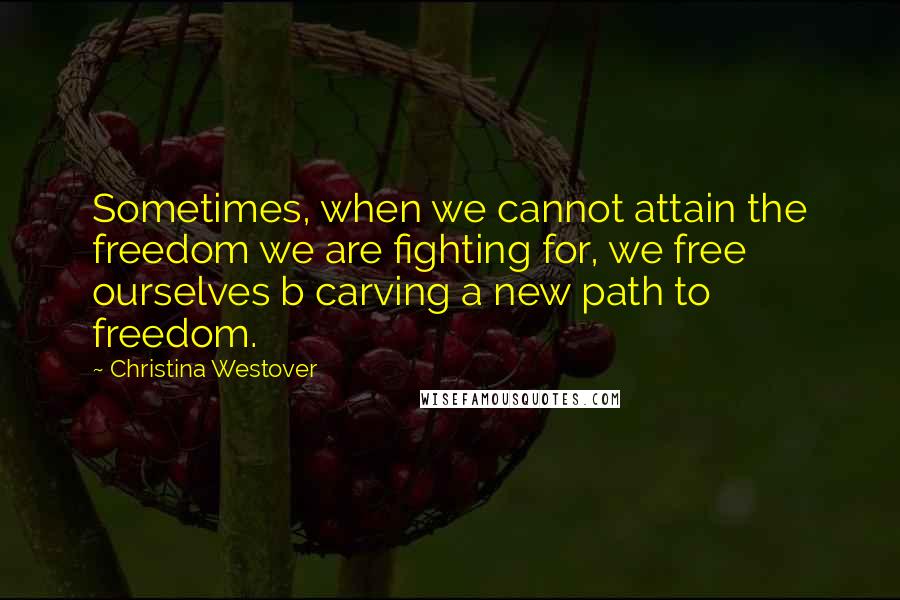 Christina Westover Quotes: Sometimes, when we cannot attain the freedom we are fighting for, we free ourselves b carving a new path to freedom.