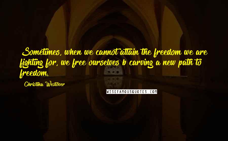 Christina Westover Quotes: Sometimes, when we cannot attain the freedom we are fighting for, we free ourselves b carving a new path to freedom.