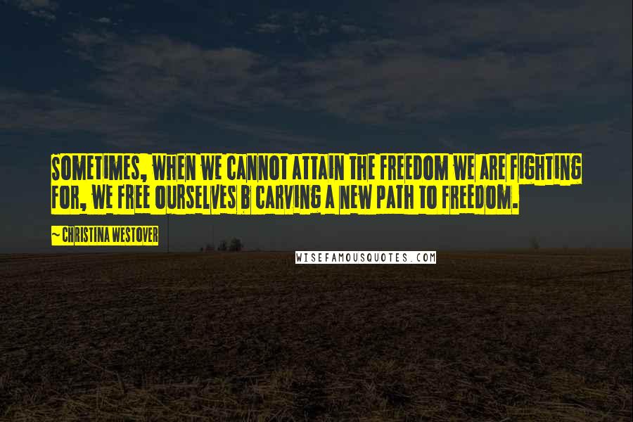 Christina Westover Quotes: Sometimes, when we cannot attain the freedom we are fighting for, we free ourselves b carving a new path to freedom.