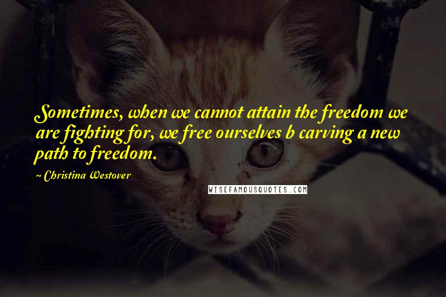 Christina Westover Quotes: Sometimes, when we cannot attain the freedom we are fighting for, we free ourselves b carving a new path to freedom.