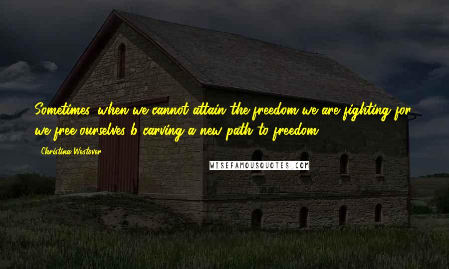 Christina Westover Quotes: Sometimes, when we cannot attain the freedom we are fighting for, we free ourselves b carving a new path to freedom.