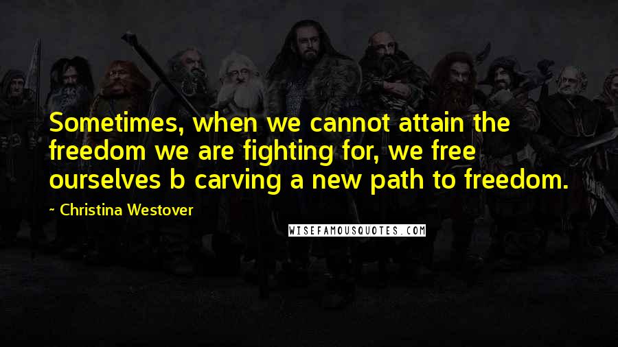 Christina Westover Quotes: Sometimes, when we cannot attain the freedom we are fighting for, we free ourselves b carving a new path to freedom.