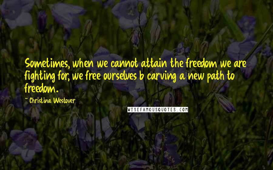 Christina Westover Quotes: Sometimes, when we cannot attain the freedom we are fighting for, we free ourselves b carving a new path to freedom.