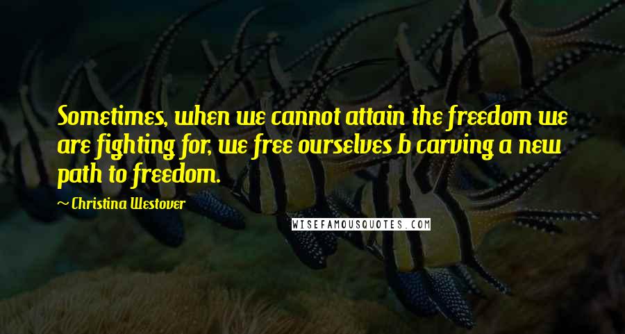 Christina Westover Quotes: Sometimes, when we cannot attain the freedom we are fighting for, we free ourselves b carving a new path to freedom.