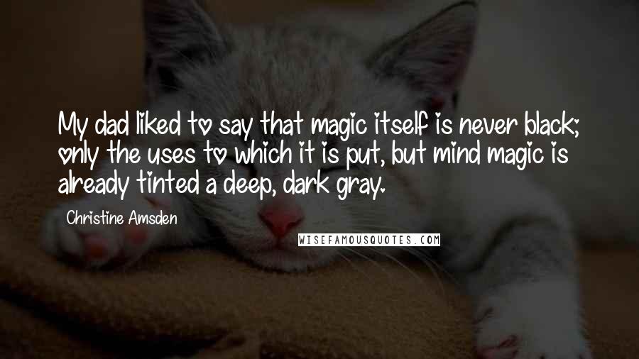 Christine Amsden Quotes: My dad liked to say that magic itself is never black; only the uses to which it is put, but mind magic is already tinted a deep, dark gray.