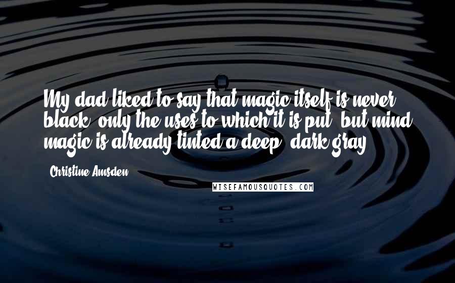 Christine Amsden Quotes: My dad liked to say that magic itself is never black; only the uses to which it is put, but mind magic is already tinted a deep, dark gray.