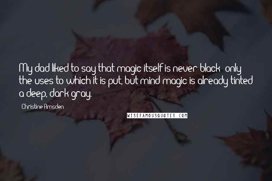 Christine Amsden Quotes: My dad liked to say that magic itself is never black; only the uses to which it is put, but mind magic is already tinted a deep, dark gray.