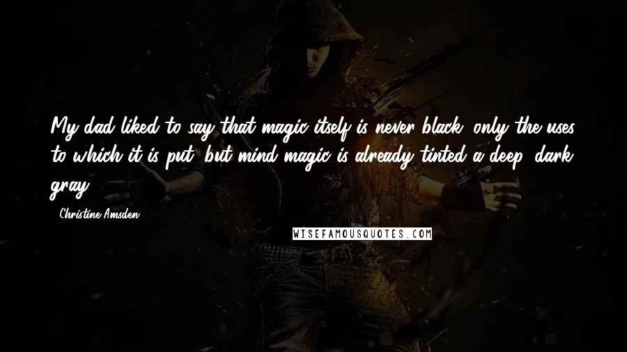 Christine Amsden Quotes: My dad liked to say that magic itself is never black; only the uses to which it is put, but mind magic is already tinted a deep, dark gray.