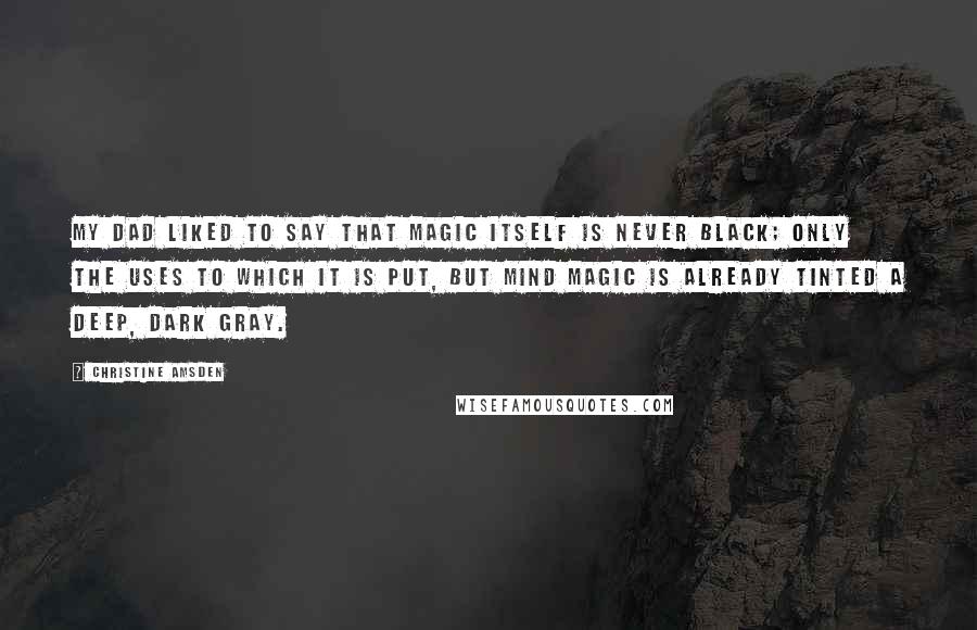 Christine Amsden Quotes: My dad liked to say that magic itself is never black; only the uses to which it is put, but mind magic is already tinted a deep, dark gray.