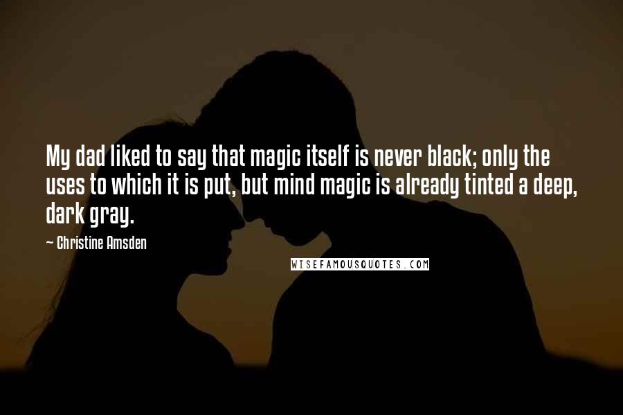 Christine Amsden Quotes: My dad liked to say that magic itself is never black; only the uses to which it is put, but mind magic is already tinted a deep, dark gray.