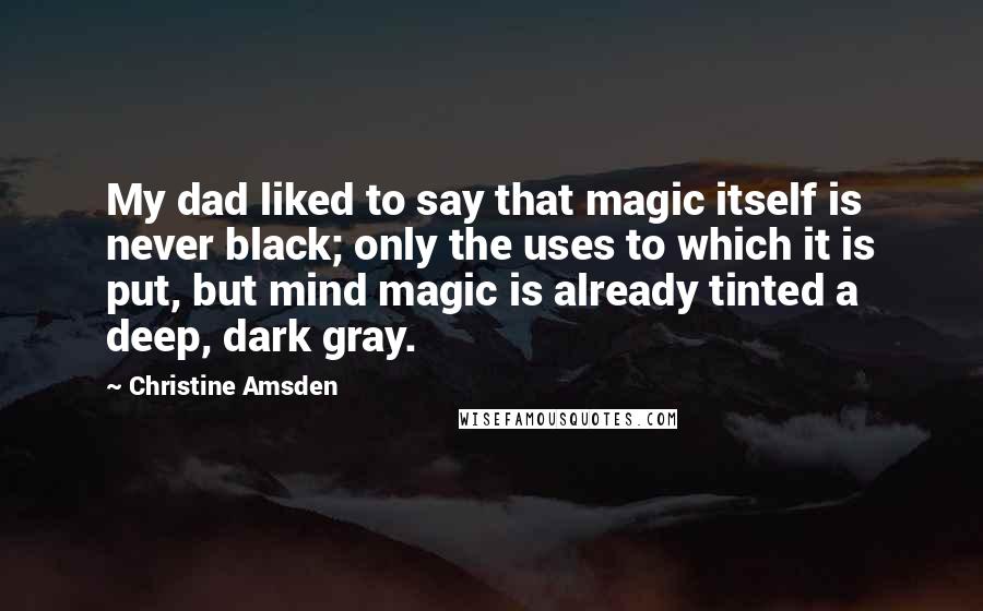 Christine Amsden Quotes: My dad liked to say that magic itself is never black; only the uses to which it is put, but mind magic is already tinted a deep, dark gray.