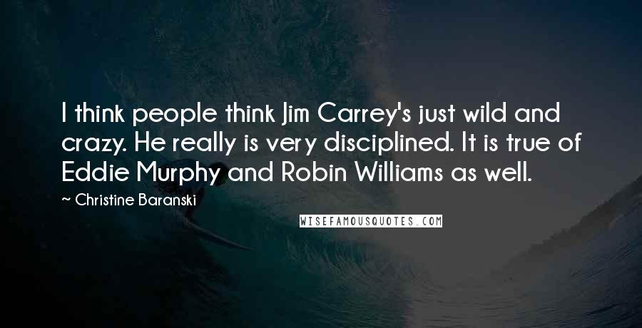 Christine Baranski Quotes: I think people think Jim Carrey's just wild and crazy. He really is very disciplined. It is true of Eddie Murphy and Robin Williams as well.