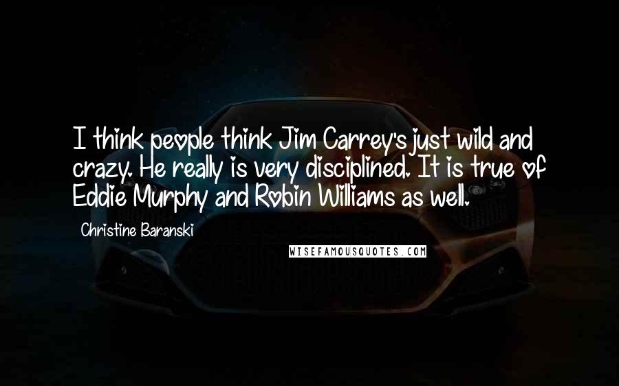 Christine Baranski Quotes: I think people think Jim Carrey's just wild and crazy. He really is very disciplined. It is true of Eddie Murphy and Robin Williams as well.