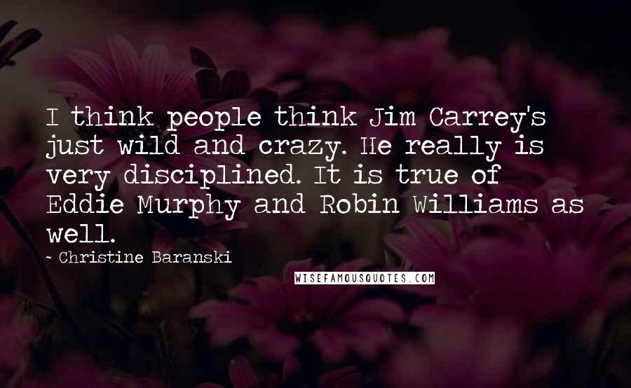 Christine Baranski Quotes: I think people think Jim Carrey's just wild and crazy. He really is very disciplined. It is true of Eddie Murphy and Robin Williams as well.