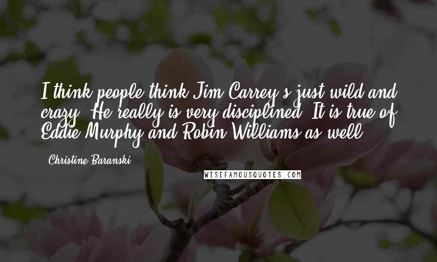 Christine Baranski Quotes: I think people think Jim Carrey's just wild and crazy. He really is very disciplined. It is true of Eddie Murphy and Robin Williams as well.