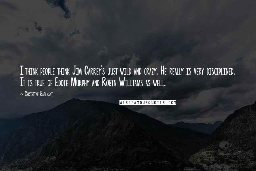 Christine Baranski Quotes: I think people think Jim Carrey's just wild and crazy. He really is very disciplined. It is true of Eddie Murphy and Robin Williams as well.