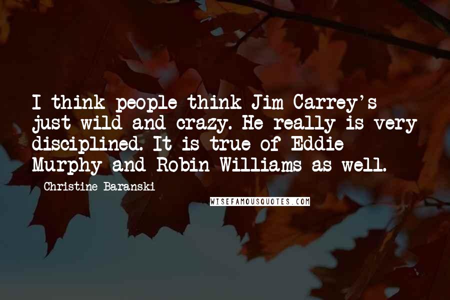 Christine Baranski Quotes: I think people think Jim Carrey's just wild and crazy. He really is very disciplined. It is true of Eddie Murphy and Robin Williams as well.