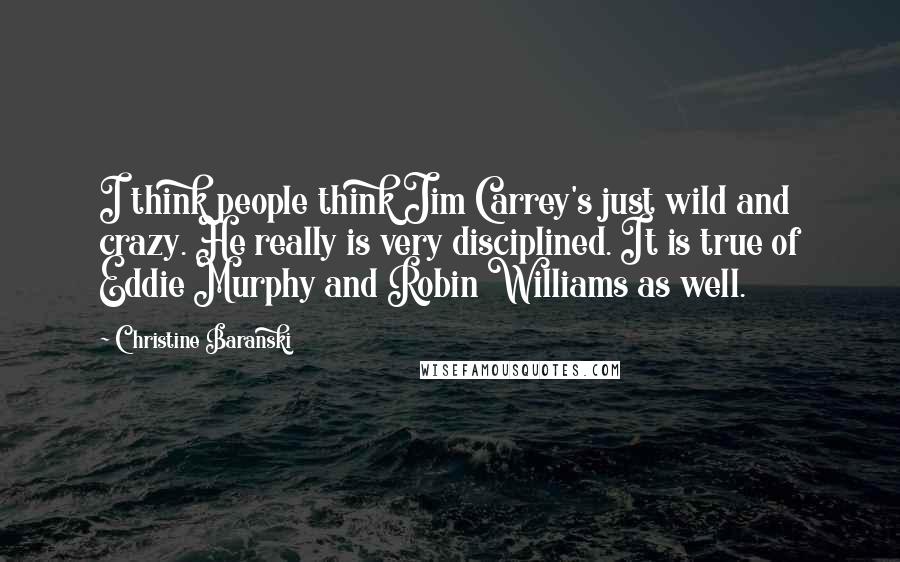 Christine Baranski Quotes: I think people think Jim Carrey's just wild and crazy. He really is very disciplined. It is true of Eddie Murphy and Robin Williams as well.