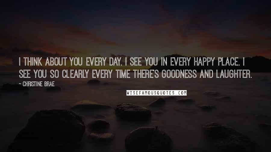 Christine Brae Quotes: I think about you every day. I see you in every happy place. I see you so clearly every time there's goodness and laughter.