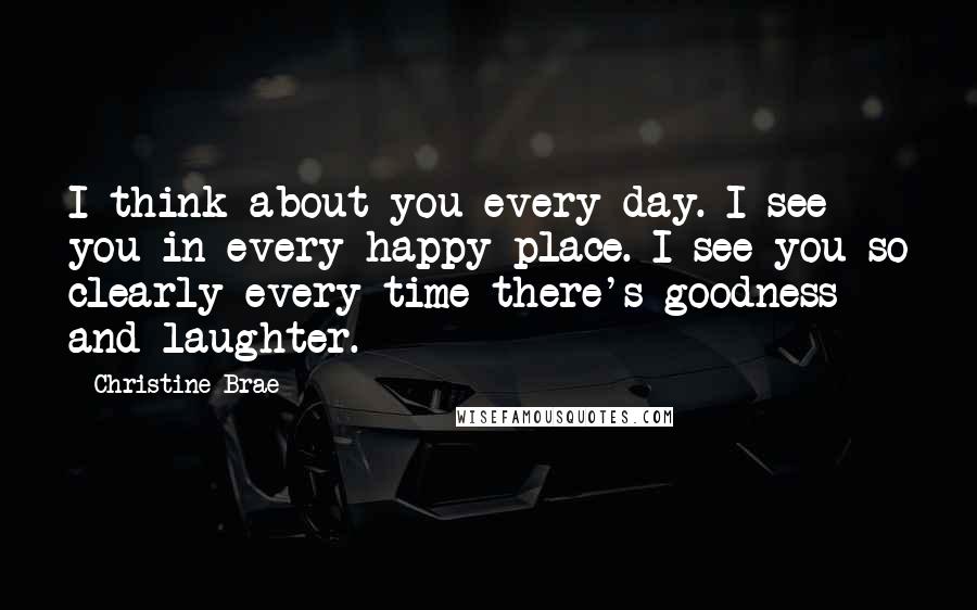 Christine Brae Quotes: I think about you every day. I see you in every happy place. I see you so clearly every time there's goodness and laughter.