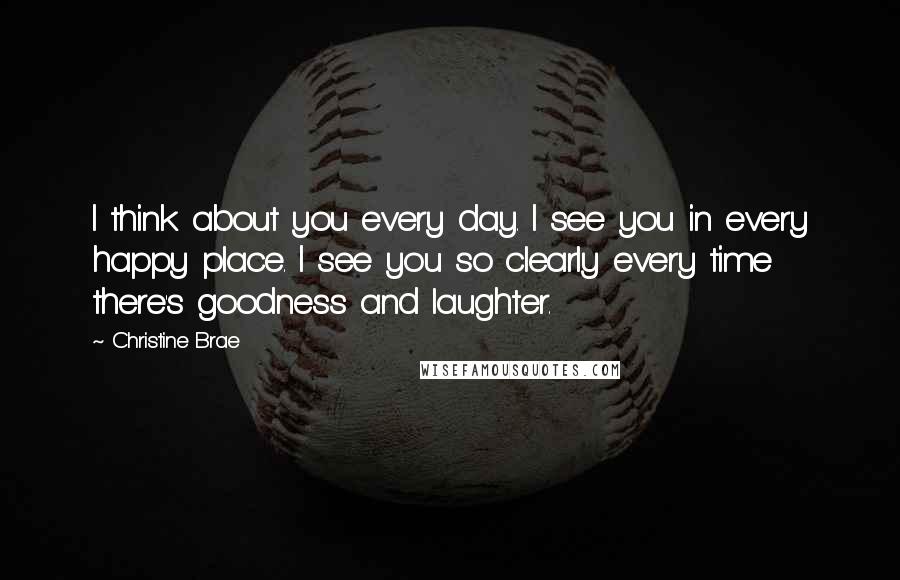 Christine Brae Quotes: I think about you every day. I see you in every happy place. I see you so clearly every time there's goodness and laughter.