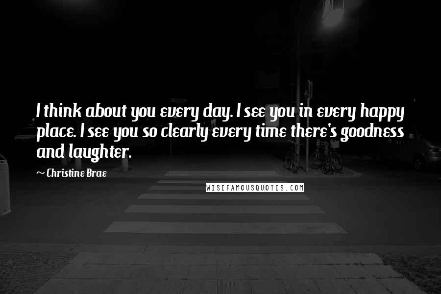 Christine Brae Quotes: I think about you every day. I see you in every happy place. I see you so clearly every time there's goodness and laughter.
