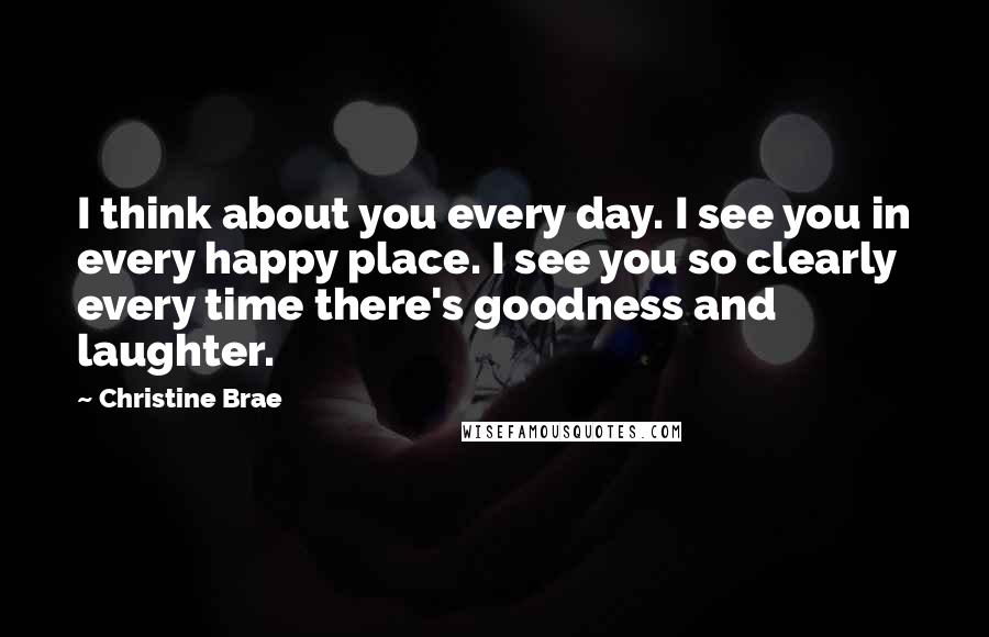 Christine Brae Quotes: I think about you every day. I see you in every happy place. I see you so clearly every time there's goodness and laughter.