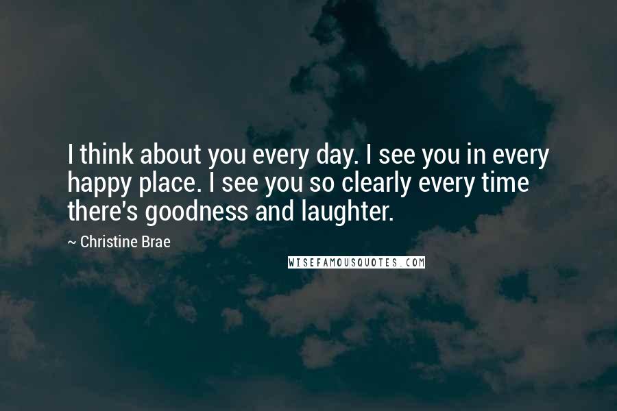 Christine Brae Quotes: I think about you every day. I see you in every happy place. I see you so clearly every time there's goodness and laughter.