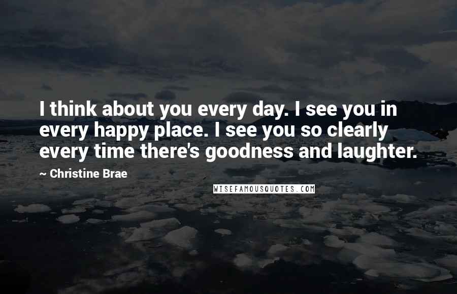 Christine Brae Quotes: I think about you every day. I see you in every happy place. I see you so clearly every time there's goodness and laughter.