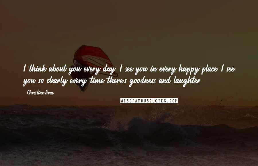 Christine Brae Quotes: I think about you every day. I see you in every happy place. I see you so clearly every time there's goodness and laughter.