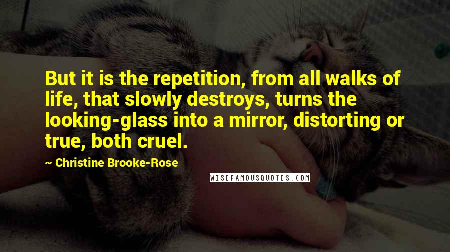 Christine Brooke-Rose Quotes: But it is the repetition, from all walks of life, that slowly destroys, turns the looking-glass into a mirror, distorting or true, both cruel.