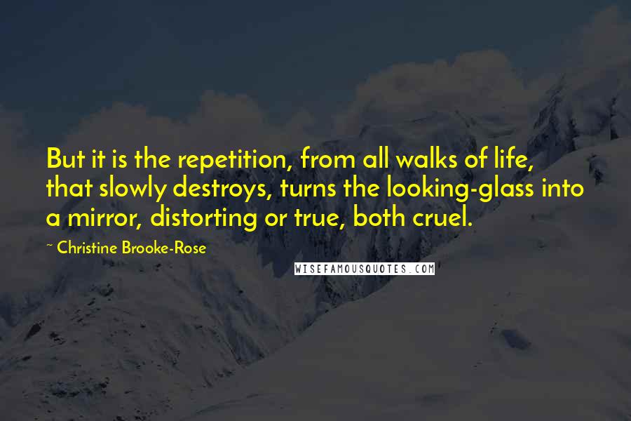 Christine Brooke-Rose Quotes: But it is the repetition, from all walks of life, that slowly destroys, turns the looking-glass into a mirror, distorting or true, both cruel.