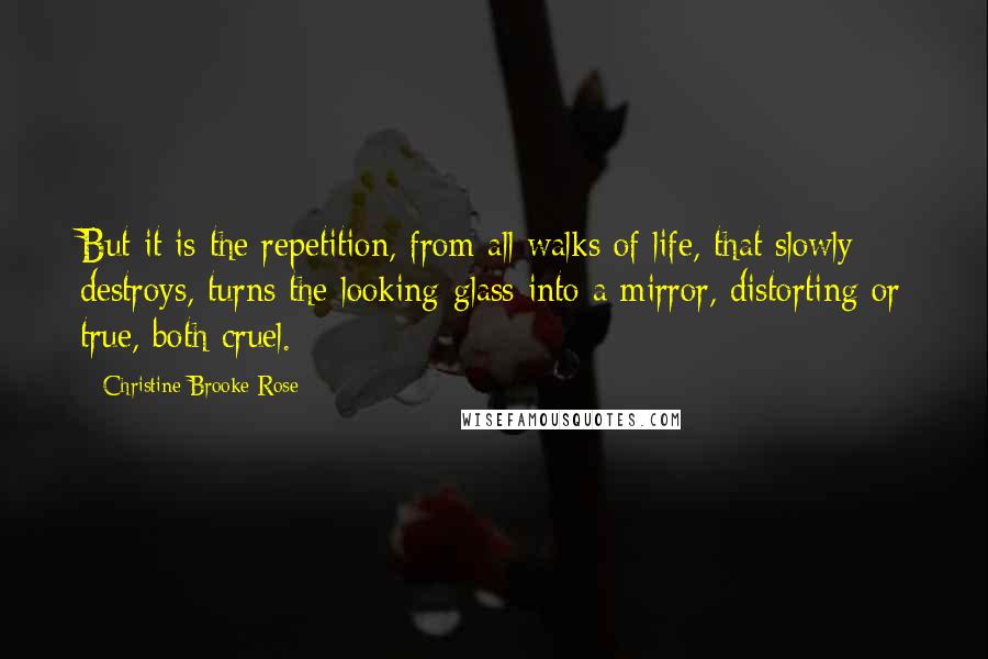 Christine Brooke-Rose Quotes: But it is the repetition, from all walks of life, that slowly destroys, turns the looking-glass into a mirror, distorting or true, both cruel.