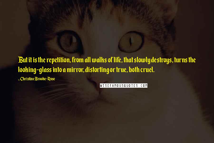 Christine Brooke-Rose Quotes: But it is the repetition, from all walks of life, that slowly destroys, turns the looking-glass into a mirror, distorting or true, both cruel.