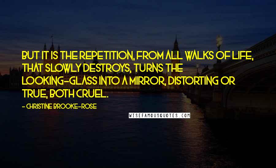 Christine Brooke-Rose Quotes: But it is the repetition, from all walks of life, that slowly destroys, turns the looking-glass into a mirror, distorting or true, both cruel.