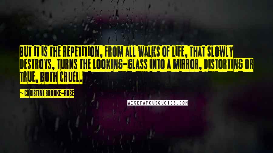 Christine Brooke-Rose Quotes: But it is the repetition, from all walks of life, that slowly destroys, turns the looking-glass into a mirror, distorting or true, both cruel.