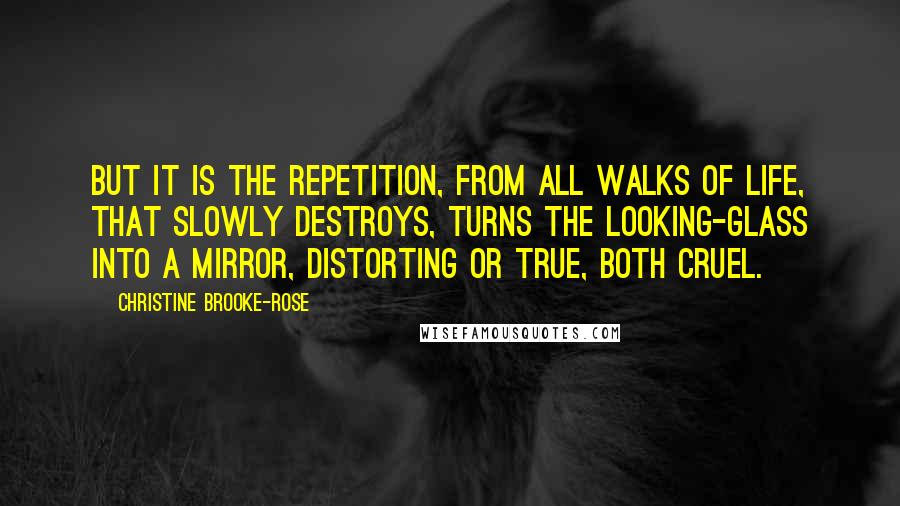 Christine Brooke-Rose Quotes: But it is the repetition, from all walks of life, that slowly destroys, turns the looking-glass into a mirror, distorting or true, both cruel.