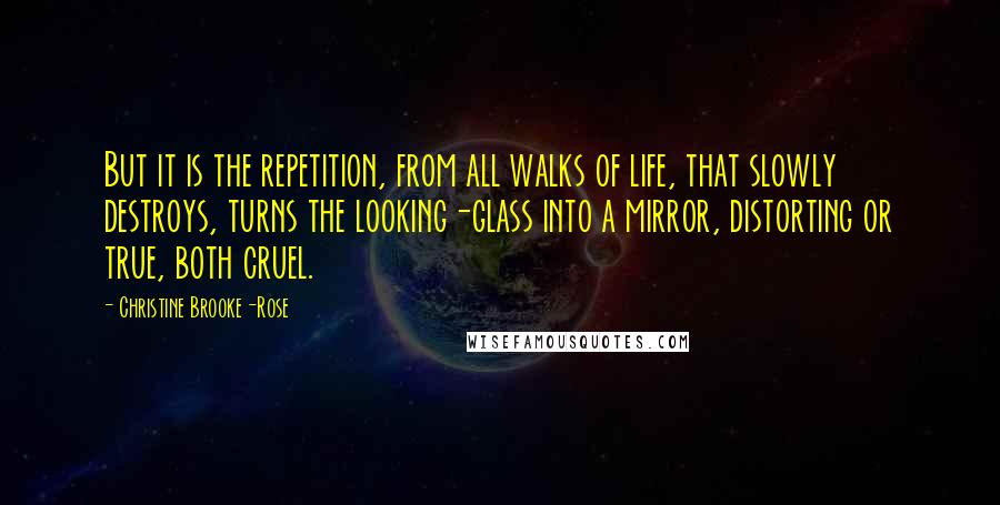 Christine Brooke-Rose Quotes: But it is the repetition, from all walks of life, that slowly destroys, turns the looking-glass into a mirror, distorting or true, both cruel.