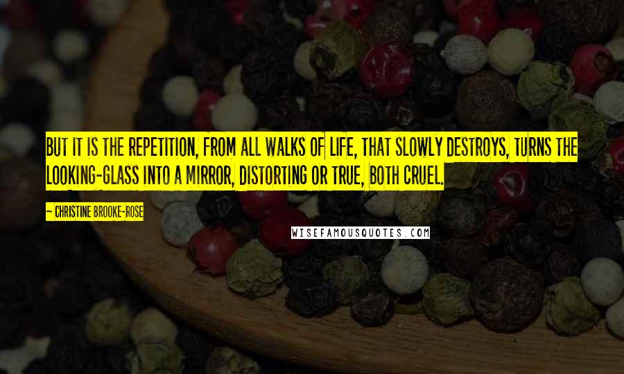 Christine Brooke-Rose Quotes: But it is the repetition, from all walks of life, that slowly destroys, turns the looking-glass into a mirror, distorting or true, both cruel.