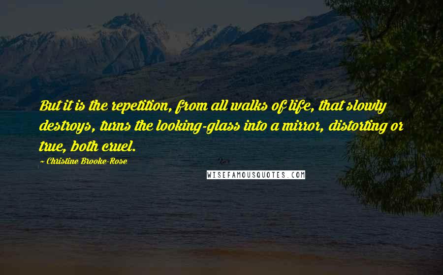 Christine Brooke-Rose Quotes: But it is the repetition, from all walks of life, that slowly destroys, turns the looking-glass into a mirror, distorting or true, both cruel.
