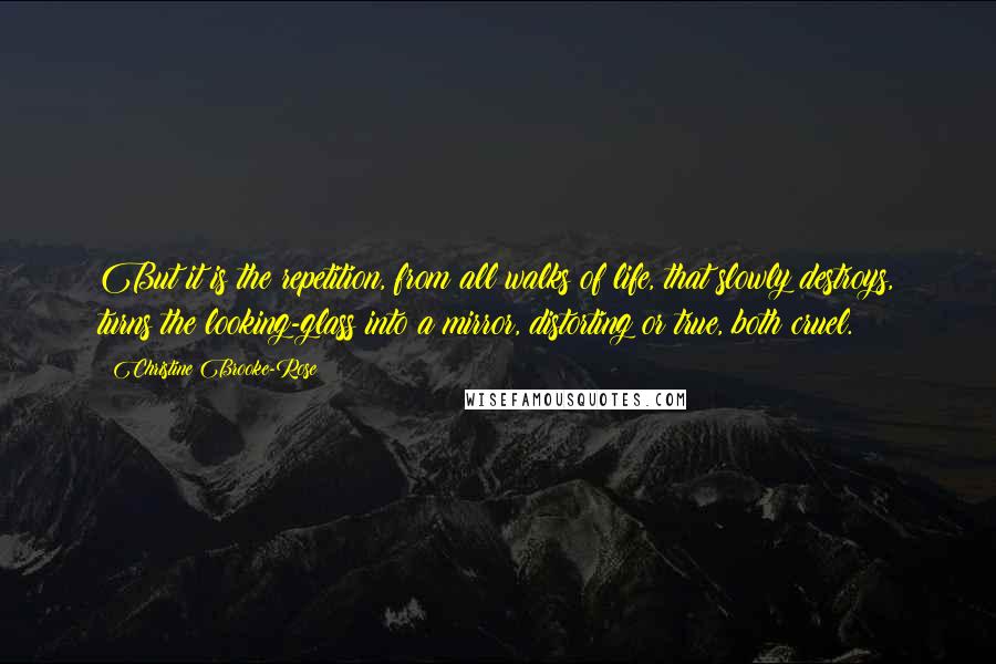 Christine Brooke-Rose Quotes: But it is the repetition, from all walks of life, that slowly destroys, turns the looking-glass into a mirror, distorting or true, both cruel.