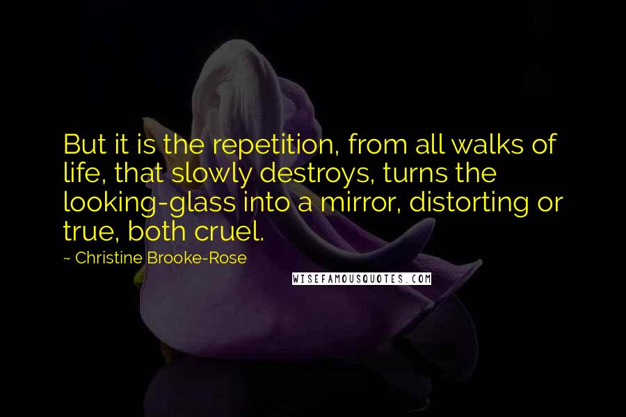 Christine Brooke-Rose Quotes: But it is the repetition, from all walks of life, that slowly destroys, turns the looking-glass into a mirror, distorting or true, both cruel.